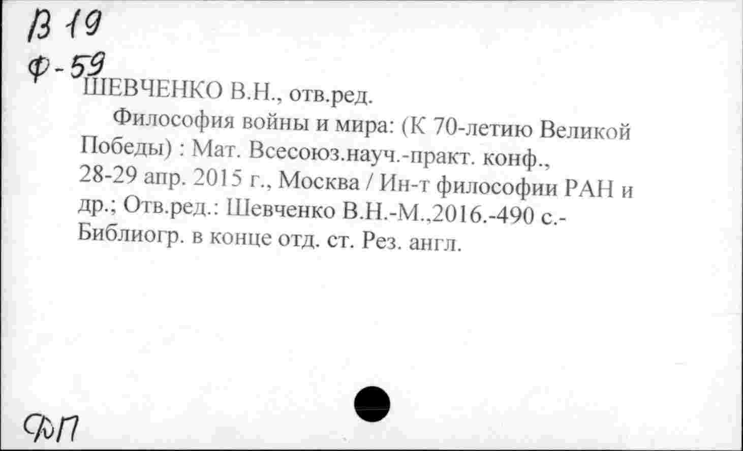 ﻿13 49
<р-59
ШЕВЧЕНКО В.Н., отв.ред.
Философия войны и мира: (К 70-летию Великой Победы): Мат. Всесоюз.науч.-практ. конф., 28-29 апр. 2015 г., Москва / Ин-т философии РАН и др.; Отв.ред.: Шевченко В.Н.-М..2016.-490 с,-Библиогр. в конце отд. ст. Рез. англ.
Ф/7